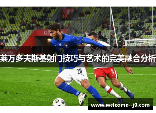 莱万多夫斯基射门技巧与艺术的完美融合分析