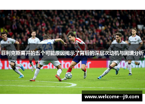 菲利克斯离开的五个可能原因揭示了背后的深层次动机与困境分析