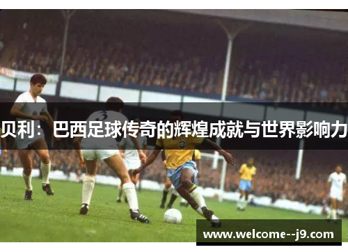 贝利:巴西足球传奇的辉煌成就与世界影响力 贝利:巴西足球传奇的辉煌成就与世界影响力