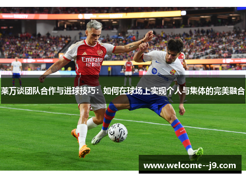 莱万谈团队合作与进球技巧：如何在球场上实现个人与集体的完美融合