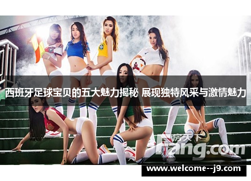 西班牙足球宝贝的五大魅力揭秘 展现独特风采与激情魅力
