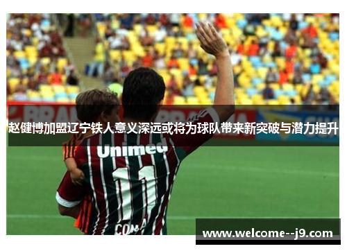 赵健博加盟辽宁铁人意义深远或将为球队带来新突破与潜力提升