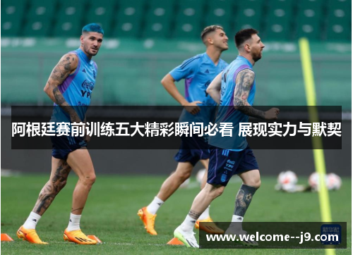 阿根廷赛前训练五大精彩瞬间必看 展现实力与默契 阿根廷赛前训练五大精彩瞬间必看 展现实力与默契