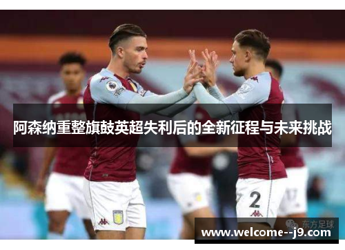 阿森纳重整旗鼓英超失利后的全新征程与未来挑战 阿森纳重整旗鼓英超失利后的全新征程与未来挑战