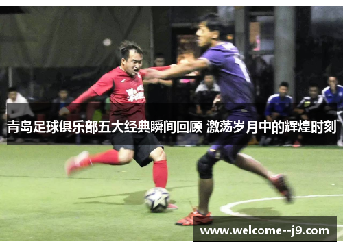 青岛足球俱乐部五大经典瞬间回顾 激荡岁月中的辉煌时刻 青岛足球俱乐部五大经典瞬间回顾 激荡岁月中的辉煌时刻