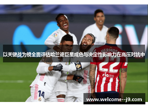 以关键战为镜全面评估哈兰德巨星成色与决定性影响力在高压对抗中