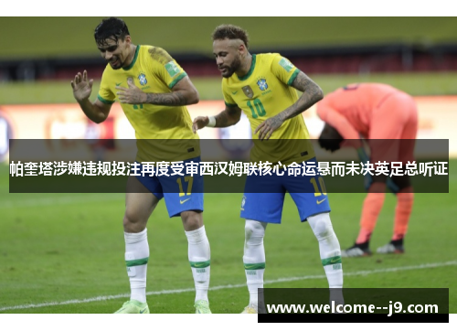 帕奎塔涉嫌违规投注再度受审西汉姆联核心命运悬而未决英足总听证 帕奎塔涉嫌违规投注再度受审西汉姆联核心命运悬而未决英足总听证