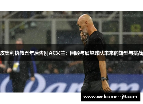 皮奥利执教五年后告别AC米兰:回顾与展望球队未来的转型与挑战 皮奥利执教五年后告别AC米兰:回顾与展望球队未来的转型与挑战