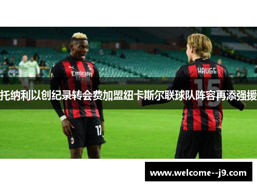 托纳利以创纪录转会费加盟纽卡斯尔联球队阵容再添强援 托纳利以创纪录转会费加盟纽卡斯尔联球队阵容再添强援